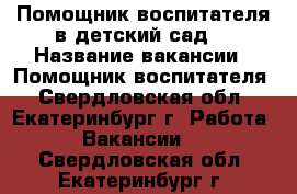 Помощник воспитателя в детский сад. › Название вакансии ­ Помощник воспитателя - Свердловская обл., Екатеринбург г. Работа » Вакансии   . Свердловская обл.,Екатеринбург г.